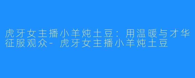 虎牙女主播小羊炖土豆:用温暖与才华征服观众-虎牙女主播小羊炖土豆