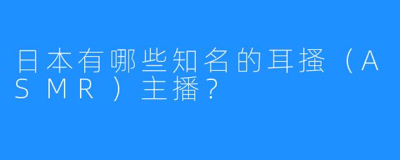 日本有哪些知名的耳搔(ASMR)主播?