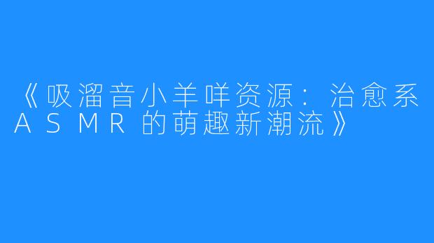 《吸溜音小羊咩资源:治愈系ASMR的萌趣新潮流》