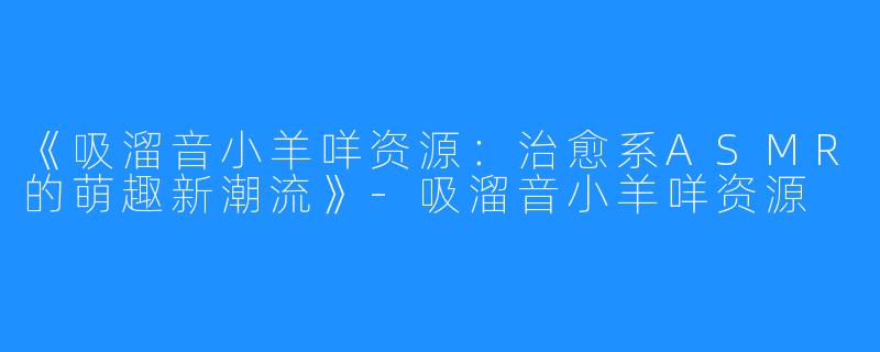 《吸溜音小羊咩资源:治愈系ASMR的萌趣新潮流》-吸溜音小羊咩资源