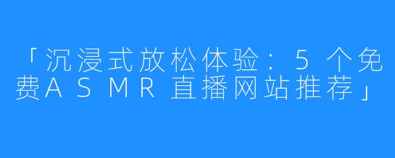「沉浸式放松体验:5个免费ASMR直播网站推荐」
