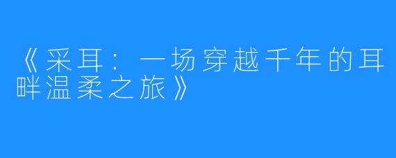 《采耳:一场穿越千年的耳畔温柔之旅》
