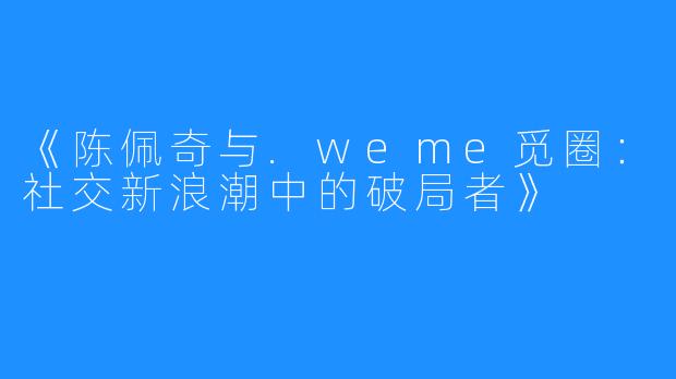 《陈佩奇与.weme觅圈:社交新浪潮中的破局者》