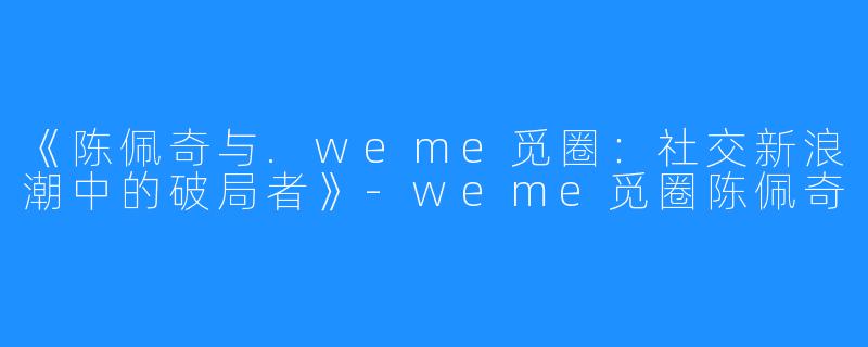 《陈佩奇与.weme觅圈:社交新浪潮中的破局者》-weme觅圈陈佩奇