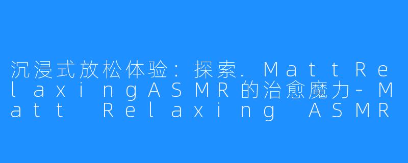 沉浸式放松体验：探索.MattRelaxingASMR的治愈魔力-Matt Relaxing ASMR