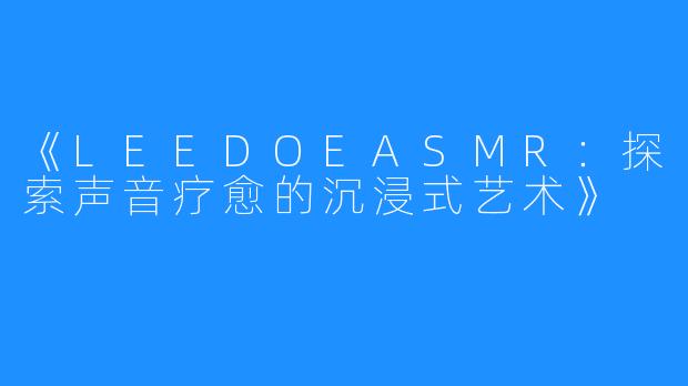 《LEEDOEASMR:探索声音疗愈的沉浸式艺术》