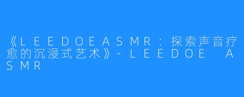 《LEEDOEASMR:探索声音疗愈的沉浸式艺术》-LEEDOE ASMR