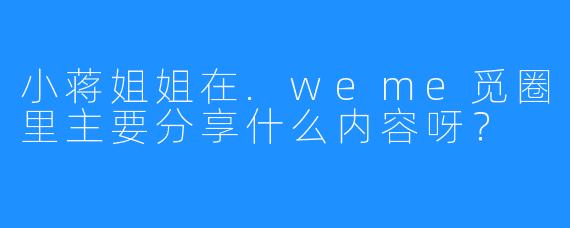 小蒋姐姐在.weme觅圈里主要分享什么内容呀？