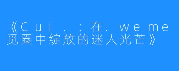 《Cui.：在.weme觅圈中绽放的迷人光芒》