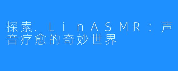 探索.LinASMR:声音疗愈的奇妙世界