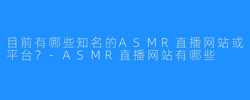 目前有哪些知名的ASMR直播网站或平台？-ASMR直播网站有哪些