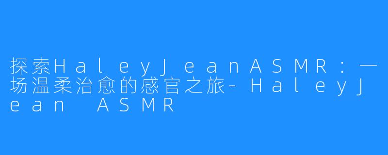 探索HaleyJeanASMR：一场温柔治愈的感官之旅-HaleyJean ASMR