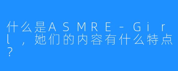 什么是ASMRE-Girl,她们的内容有什么特点?