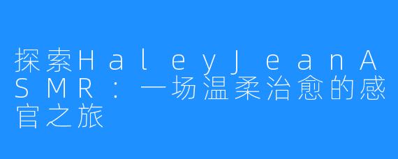 探索HaleyJeanASMR：一场温柔治愈的感官之旅