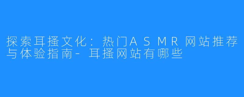 探索耳搔文化:热门ASMR网站推荐与体验指南-耳搔网站有哪些
