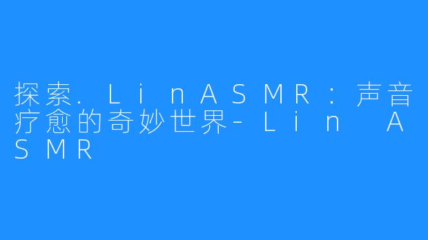 探索.LinASMR:声音疗愈的奇妙世界-Lin ASMR
