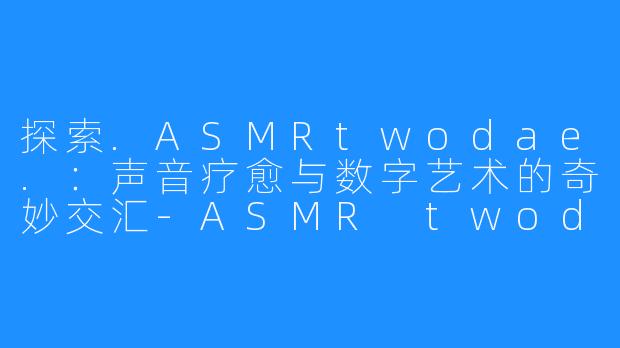 探索.ASMRtwodae.：声音疗愈与数字艺术的奇妙交汇-ASMR twodae