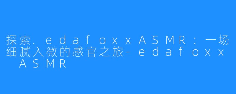 探索.edafoxxASMR:一场细腻入微的感官之旅-edafoxx ASMR