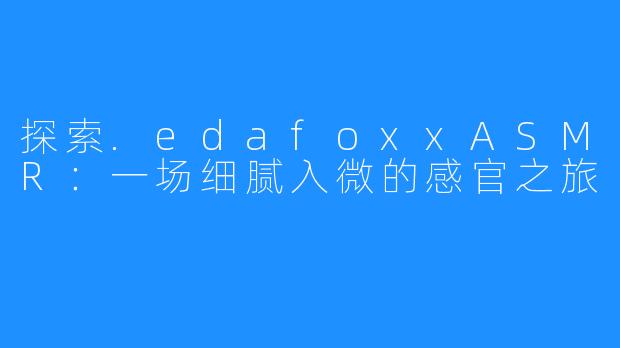 探索.edafoxxASMR:一场细腻入微的感官之旅