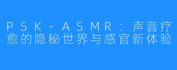 PSK-ASMR:声音疗愈的隐秘世界与感官新体验