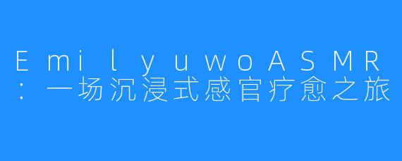 EmilyuwoASMR:一场沉浸式感官疗愈之旅