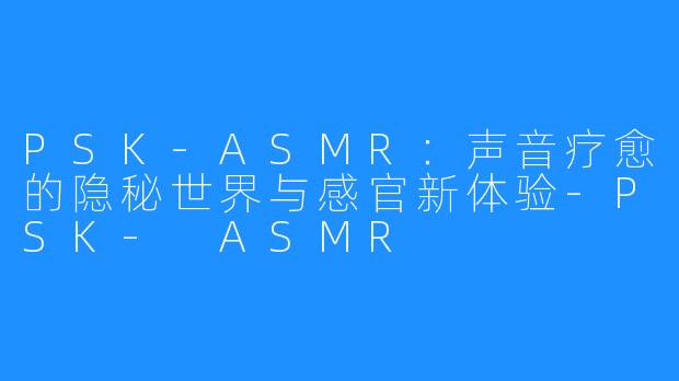 PSK-ASMR:声音疗愈的隐秘世界与感官新体验-PSK- ASMR