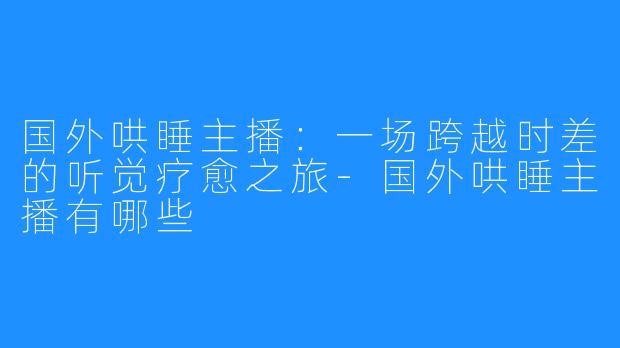 国外哄睡主播：一场跨越时差的听觉疗愈之旅-国外哄睡主播有哪些
