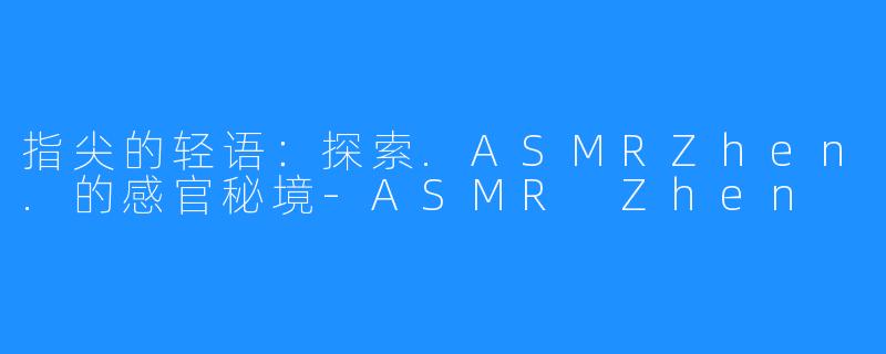 指尖的轻语:探索.ASMRZhen.的感官秘境-ASMR Zhen