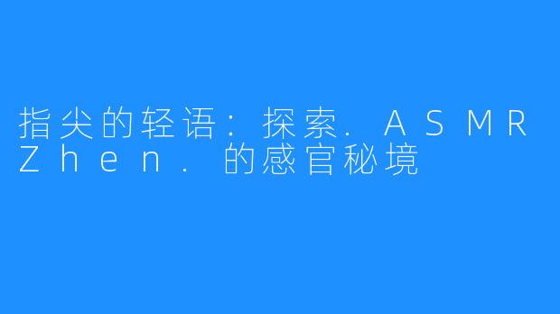 指尖的轻语:探索.ASMRZhen.的感官秘境
