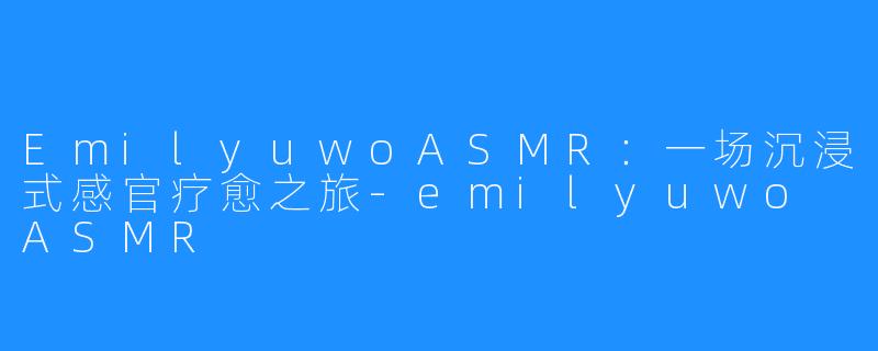 EmilyuwoASMR:一场沉浸式感官疗愈之旅-emilyuwo ASMR