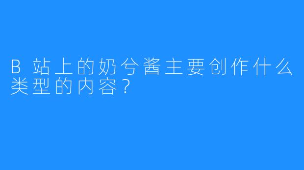 B站上的奶兮酱主要创作什么类型的内容？
