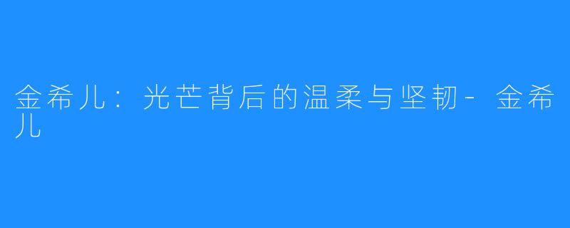 金希儿:光芒背后的温柔与坚韧-金希儿