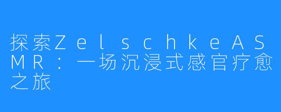 探索ZelschkeASMR:一场沉浸式感官疗愈之旅