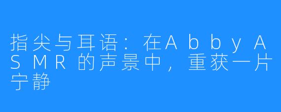 指尖与耳语:在AbbyASMR的声景中,重获一片宁静