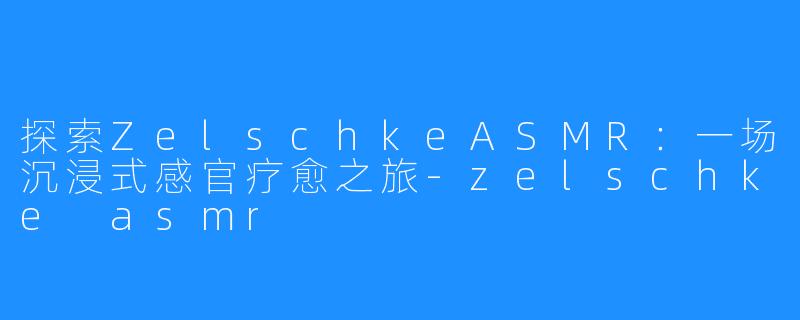 探索ZelschkeASMR:一场沉浸式感官疗愈之旅-zelschke asmr