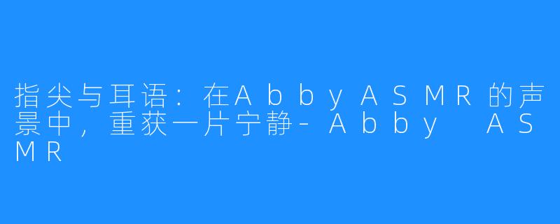 指尖与耳语:在AbbyASMR的声景中,重获一片宁静-Abby ASMR