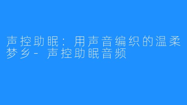 声控助眠：用声音编织的温柔梦乡-声控助眠音频