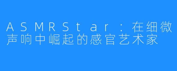 ASMRStar:在细微声响中崛起的感官艺术家