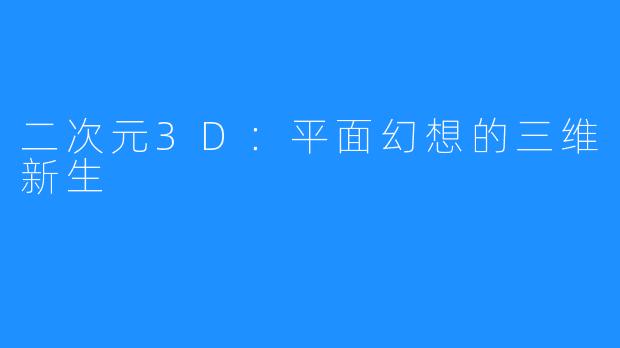 二次元3D:平面幻想的三维新生