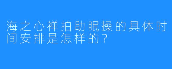 海之心禅拍助眠操的具体时间安排是怎样的？