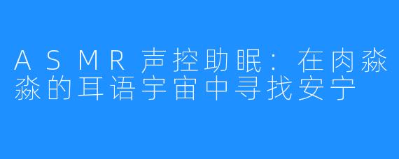 ASMR声控助眠：在肉淼淼的耳语宇宙中寻找安宁
