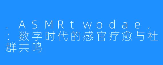 .ASMRtwodae.：数字时代的感官疗愈与社群共鸣