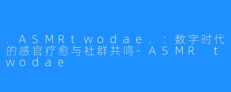 .ASMRtwodae.：数字时代的感官疗愈与社群共鸣-ASMR twodae