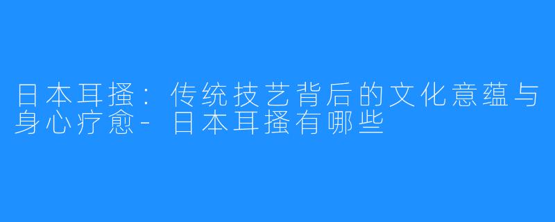 日本耳搔:传统技艺背后的文化意蕴与身心疗愈-日本耳搔有哪些