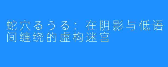 蛇穴るうる:在阴影与低语间缠绕的虚构迷宫