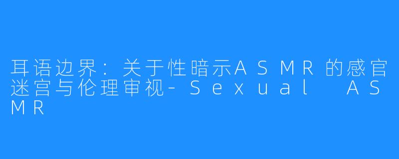 耳语边界：关于性暗示ASMR的感官迷宫与伦理审视-Sexual ASMR