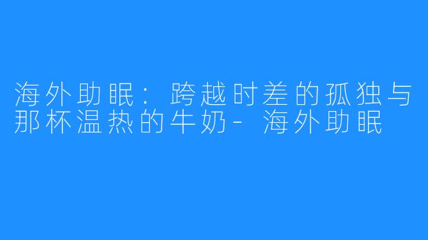 海外助眠:跨越时差的孤独与那杯温热的牛奶-海外助眠