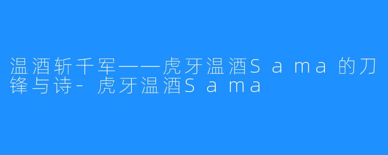 温酒斩千军——虎牙温酒Sama的刀锋与诗-虎牙温酒Sama