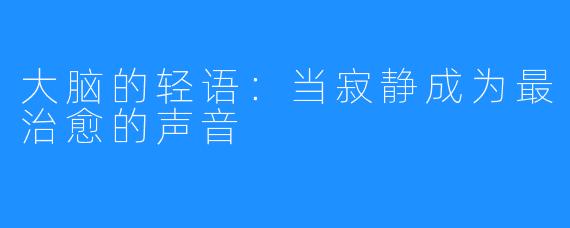 大脑的轻语:当寂静成为最治愈的声音