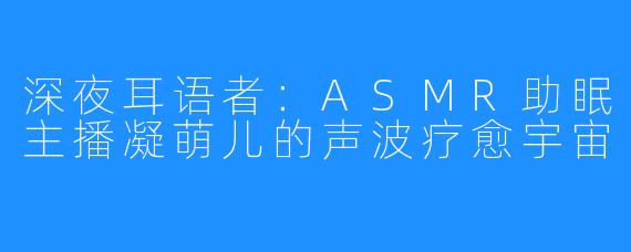 深夜耳语者:ASMR助眠主播凝萌儿的声波疗愈宇宙